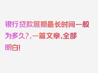 银行贷款展期最长时间一般为多久?，一篇文章，全部明白！