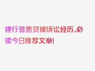 建行普惠贷被诉讼经历，必读今日推荐文章！