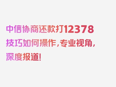 中信协商还款打12378技巧如何操作，专业视角，深度报道！