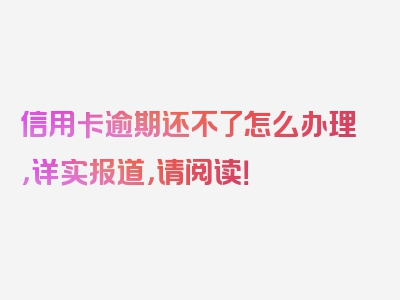 信用卡逾期还不了怎么办理，详实报道，请阅读！