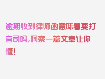 逾期收到律师函意味着要打官司吗，洞察一篇文章让你懂！