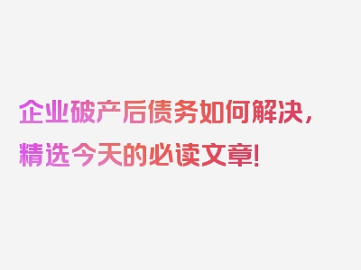 企业破产后债务如何解决，精选今天的必读文章！