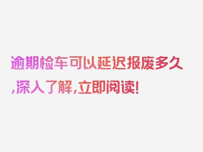 逾期检车可以延迟报废多久，深入了解，立即阅读！