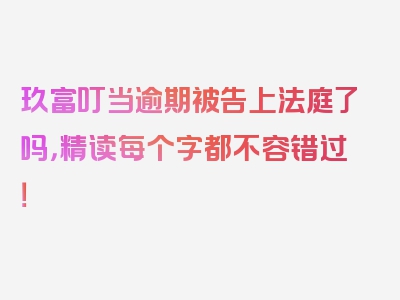 玖富叮当逾期被告上法庭了吗，精读每个字都不容错过！