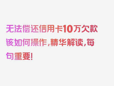 无法偿还信用卡10万欠款该如何操作，精华解读，每句重要！