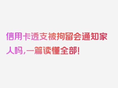 信用卡透支被拘留会通知家人吗，一篇读懂全部！