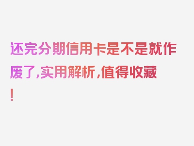还完分期信用卡是不是就作废了，实用解析，值得收藏！