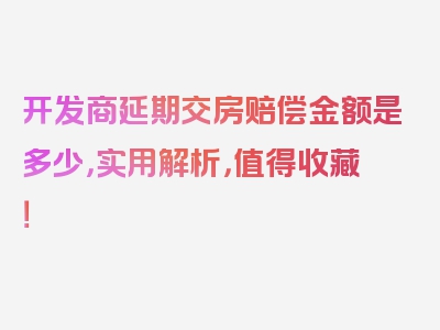 开发商延期交房赔偿金额是多少，实用解析，值得收藏！
