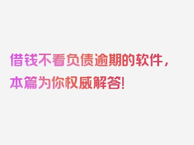 借钱不看负债逾期的软件，本篇为你权威解答!