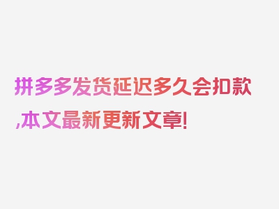 拼多多发货延迟多久会扣款,本文最新更新文章！