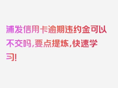 浦发信用卡逾期违约金可以不交吗，要点提炼，快速学习！