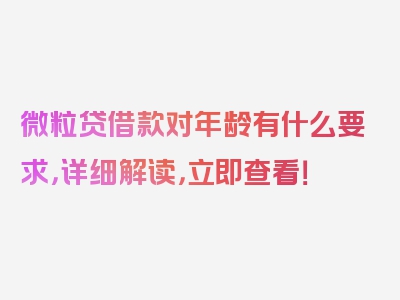 微粒贷借款对年龄有什么要求，详细解读，立即查看！