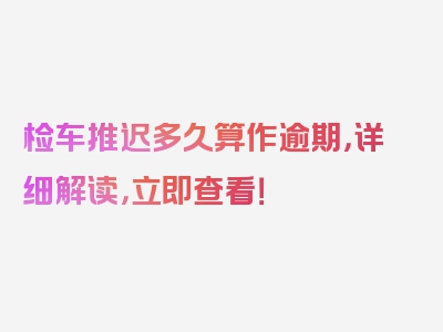 检车推迟多久算作逾期，详细解读，立即查看！