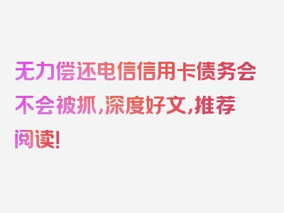 无力偿还电信信用卡债务会不会被抓，深度好文，推荐阅读！