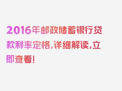 2016年邮政储蓄银行贷款利率定格，详细解读，立即查看！