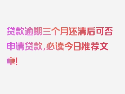 贷款逾期三个月还清后可否申请贷款，必读今日推荐文章！