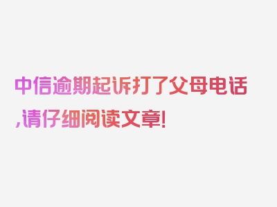中信逾期起诉打了父母电话，请仔细阅读文章！