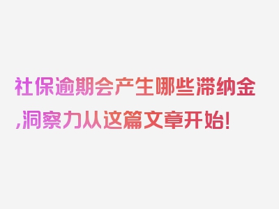 社保逾期会产生哪些滞纳金，洞察力从这篇文章开始！