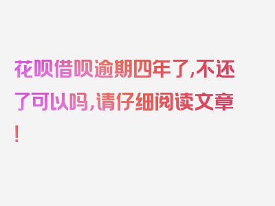 花呗借呗逾期四年了,不还了可以吗，请仔细阅读文章！