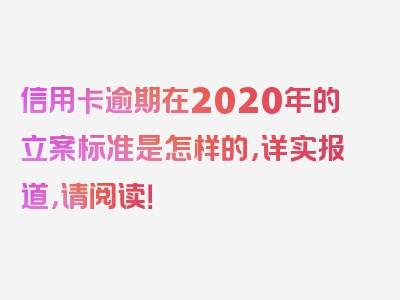 信用卡逾期在2020年的立案标准是怎样的，详实报道，请阅读！
