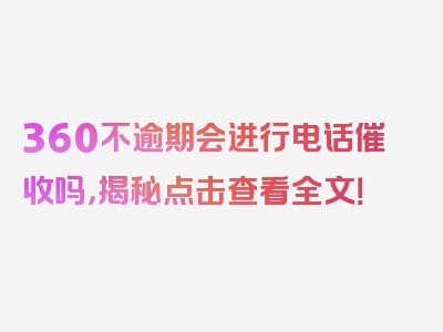 360不逾期会进行电话催收吗，揭秘点击查看全文！