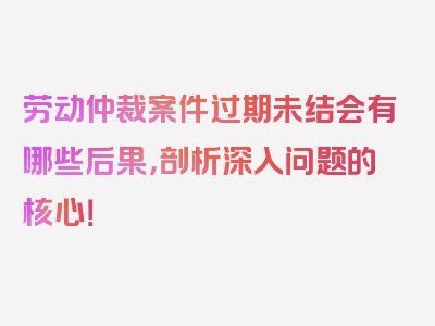 劳动仲裁案件过期未结会有哪些后果，剖析深入问题的核心！
