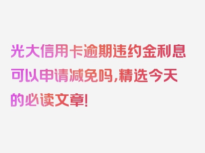 光大信用卡逾期违约金利息可以申请减免吗，精选今天的必读文章！