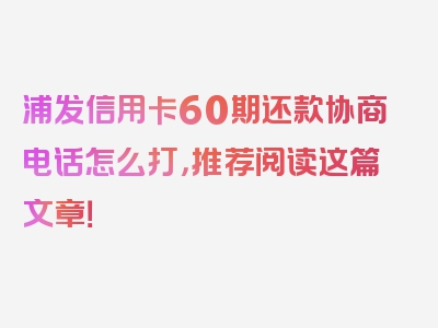 浦发信用卡60期还款协商电话怎么打，推荐阅读这篇文章！