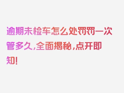 逾期未检车怎么处罚罚一次管多久，全面揭秘，点开即知！