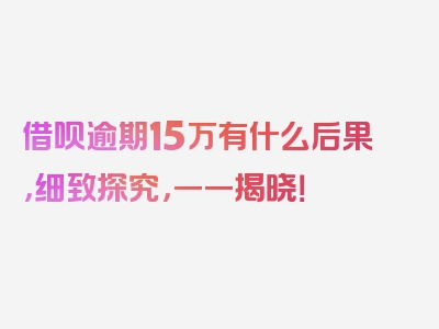 借呗逾期15万有什么后果，细致探究，一一揭晓！