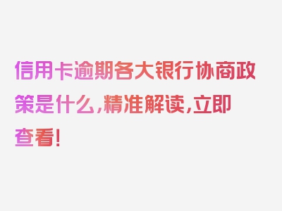 信用卡逾期各大银行协商政策是什么，精准解读，立即查看！
