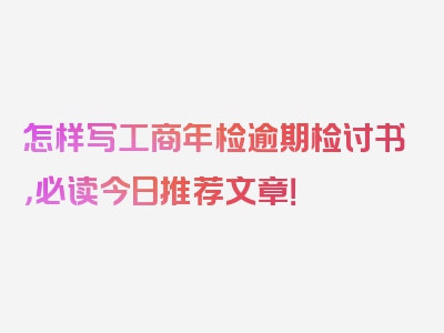 怎样写工商年检逾期检讨书，必读今日推荐文章！