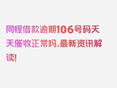 同程借款逾期106号码天天催收正常吗，最新资讯解读！