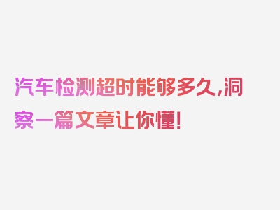 汽车检测超时能够多久，洞察一篇文章让你懂！