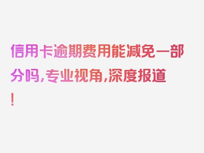 信用卡逾期费用能减免一部分吗，专业视角，深度报道！