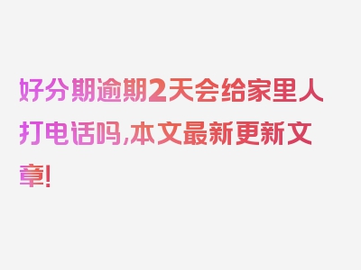 好分期逾期2天会给家里人打电话吗,本文最新更新文章！