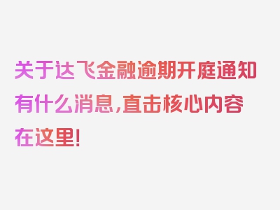 关于达飞金融逾期开庭通知有什么消息，直击核心内容在这里！