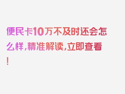 便民卡10万不及时还会怎么样，精准解读，立即查看！
