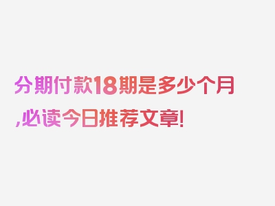 分期付款18期是多少个月，必读今日推荐文章！
