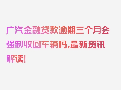 广汽金融贷款逾期三个月会强制收回车辆吗，最新资讯解读！