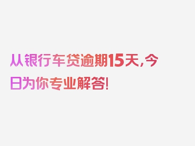 从银行车贷逾期15天，今日为你专业解答!