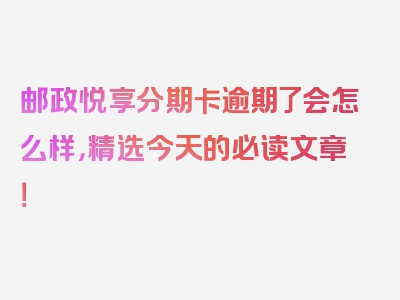 邮政悦享分期卡逾期了会怎么样，精选今天的必读文章！