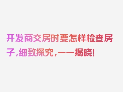 开发商交房时要怎样检查房子，细致探究，一一揭晓！