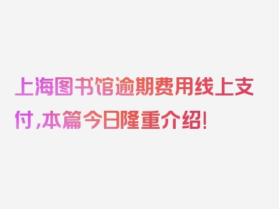 上海图书馆逾期费用线上支付，本篇今日隆重介绍!