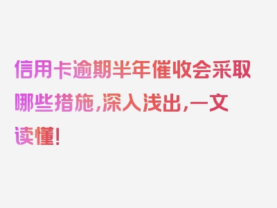信用卡逾期半年催收会采取哪些措施，深入浅出，一文读懂！