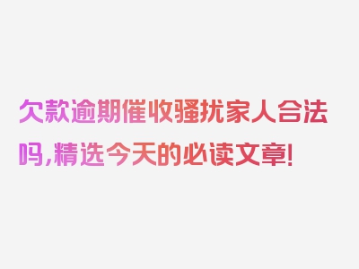 欠款逾期催收骚扰家人合法吗，精选今天的必读文章！
