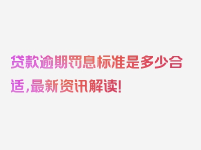 贷款逾期罚息标准是多少合适，最新资讯解读！