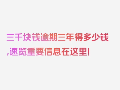 三千块钱逾期三年得多少钱，速览重要信息在这里！
