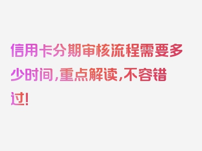 信用卡分期审核流程需要多少时间，重点解读，不容错过！