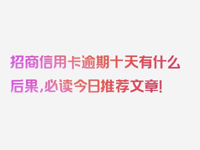 招商信用卡逾期十天有什么后果，必读今日推荐文章！
